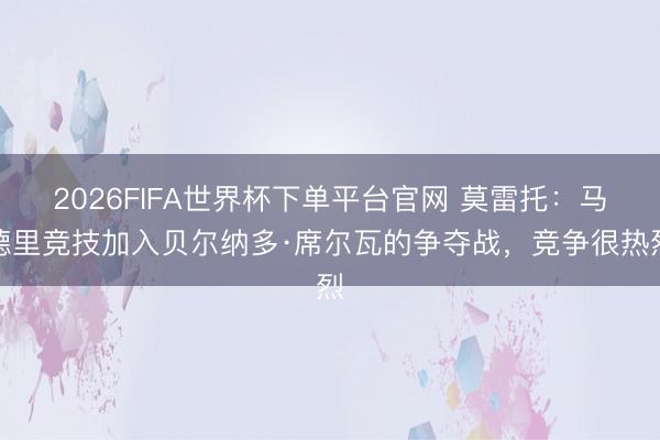 2026FIFA世界杯下单平台官网 莫雷托：马德里竞技加入贝尔纳多·席尔瓦的争夺战，竞争很热烈