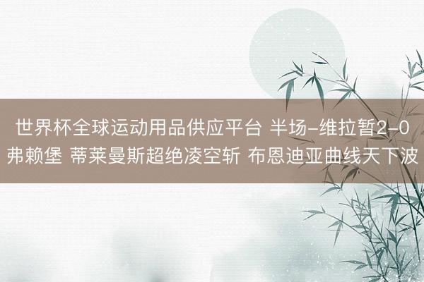 世界杯全球运动用品供应平台 半场-维拉暂2-0弗赖堡 蒂莱曼斯超绝凌空斩 布恩迪亚曲线天下波