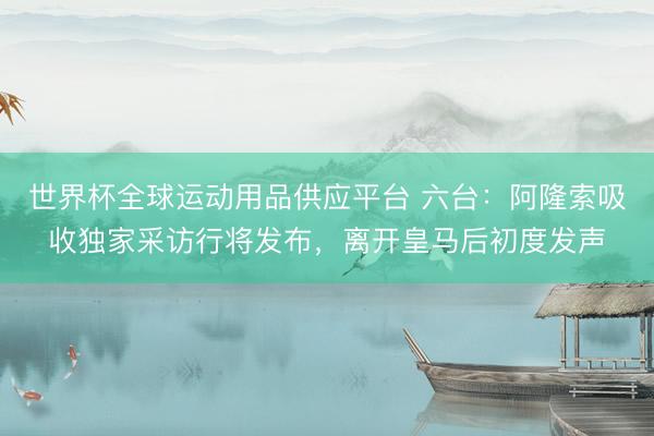 世界杯全球运动用品供应平台 六台：阿隆索吸收独家采访行将发布，离开皇马后初度发声