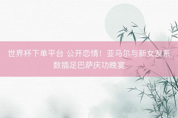 世界杯下单平台 公开恋情！亚马尔与新女友系数插足巴萨庆功晚宴
