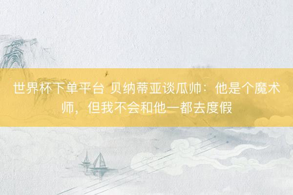 世界杯下单平台 贝纳蒂亚谈瓜帅:他是个魔术师,但我不会和他一都去度假