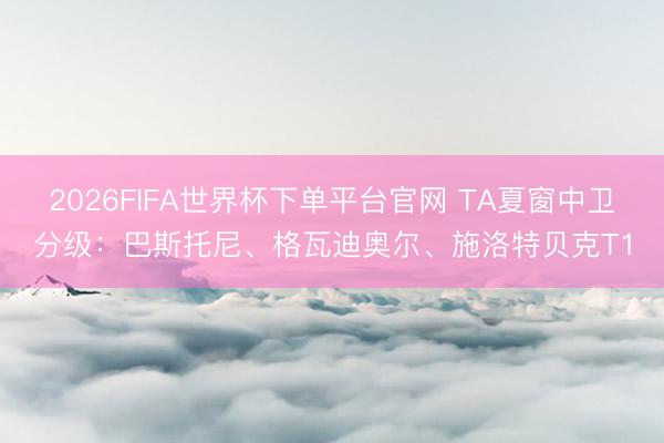 2026FIFA世界杯下单平台官网 TA夏窗中卫分级：巴斯托尼、格瓦迪奥尔、施洛特贝克T1