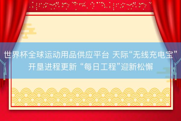 世界杯全球运动用品供应平台 天际“无线充电宝”开垦进程更新 “每