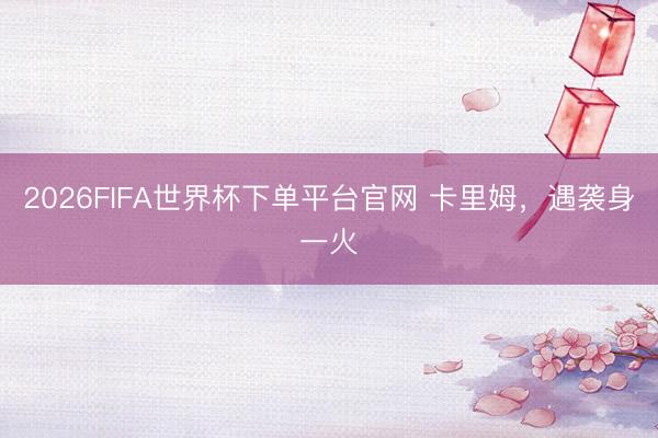 2026FIFA世界杯下单平台官网 卡里姆，遇袭身一火