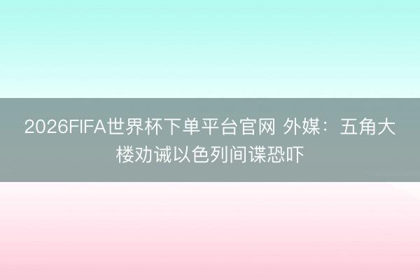 2026FIFA世界杯下单平台官网 外媒：五角大楼劝诫以色列间谍恐吓