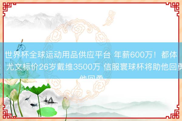 世界杯全球运动用品供应平台 年薪600万！都体：尤文标价26岁戴维3500万 信服寰球杯将助他回勇
