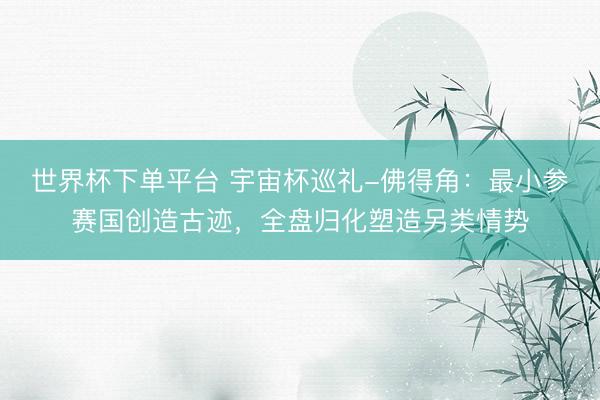 世界杯下单平台 宇宙杯巡礼-佛得角：最小参赛国创造古迹，全盘归化塑造另类情势