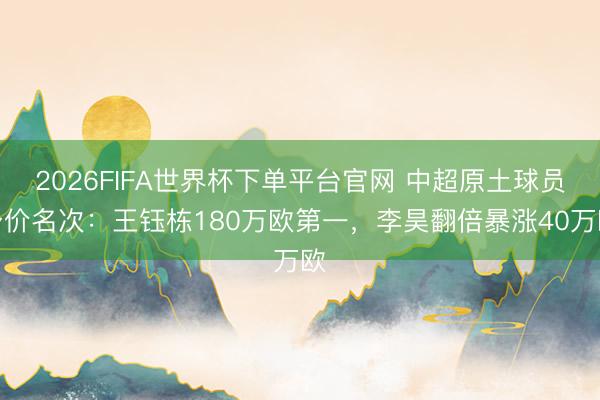 2026FIFA世界杯下单平台官网 中超原土球员身价名次：王钰栋180万欧第一，李昊翻倍暴涨40万欧