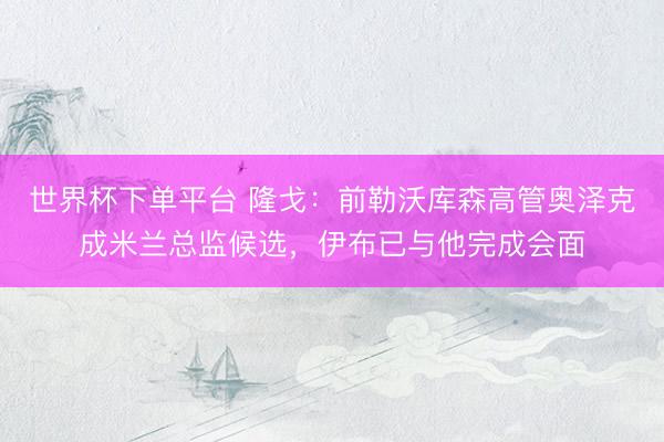 世界杯下单平台 隆戈：前勒沃库森高管奥泽克成米兰总监候选，伊布已与他完成会面