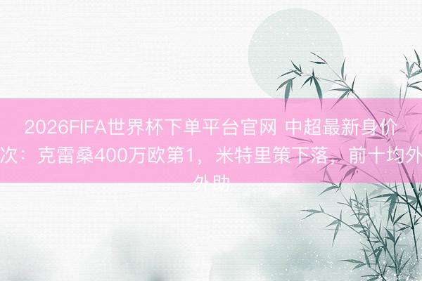 2026FIFA世界杯下单平台官网 中超最新身价名次：克雷桑400万欧第1，米特里策下落，前十均外助