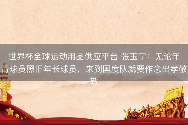 世界杯全球运动用品供应平台 张玉宁：无论年青球员照旧年长球员，来到国度队就要作念出孝敬