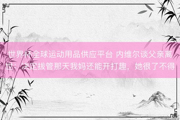 世界杯全球运动用品供应平台 内维尔谈父亲离世：决定拔管那天我妈还能开打趣，她很了不得