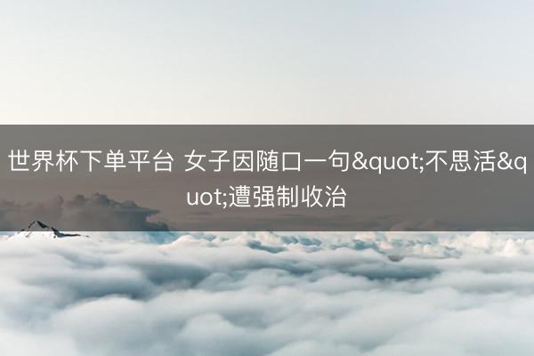 世界杯下单平台 女子因随口一句"不思活"遭强制收治
