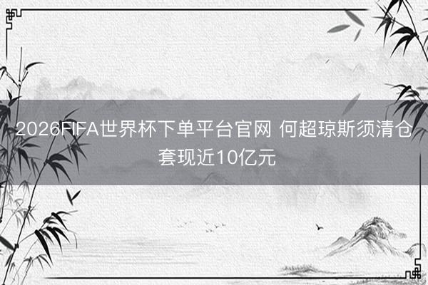 2026FIFA世界杯下单平台官网 何超琼斯须清仓 套现近10亿元