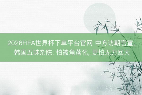2026FIFA世界杯下单平台官网 中方访朝官宣， 韩国五味杂陈: 怕被角落化， 更怕无力回天