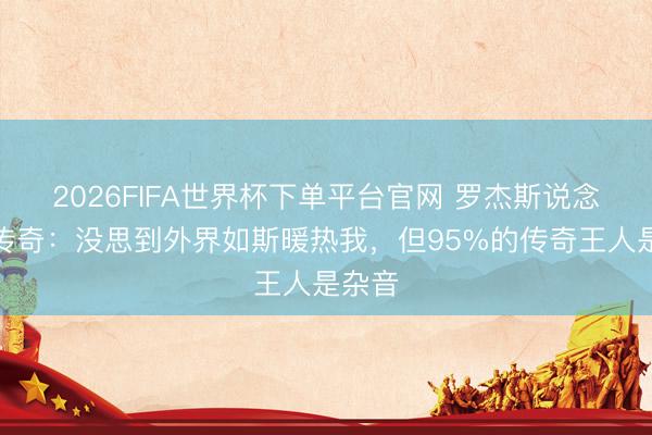 2026FIFA世界杯下单平台官网 罗杰斯说念转会传奇：没思到外界如斯暖热我，但95%的传奇王人是杂音