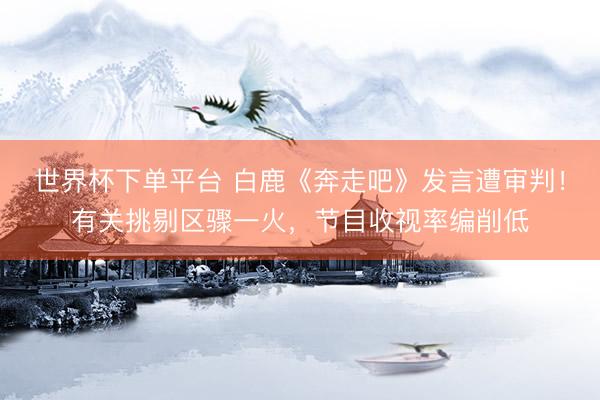世界杯下单平台 白鹿《奔走吧》发言遭审判！有关挑剔区骤一火，