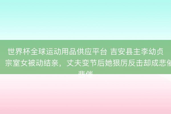 世界杯全球运动用品供应平台 吉安县主李幼贞：宗室女被动结亲，丈夫变节后她狠厉反击却成悲催
