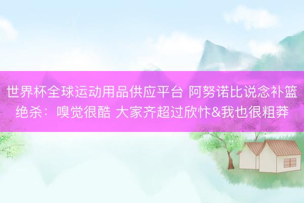 世界杯全球运动用品供应平台 阿努诺比说念补篮绝杀：嗅觉很酷 大家齐超过欣忭&我也很粗莽