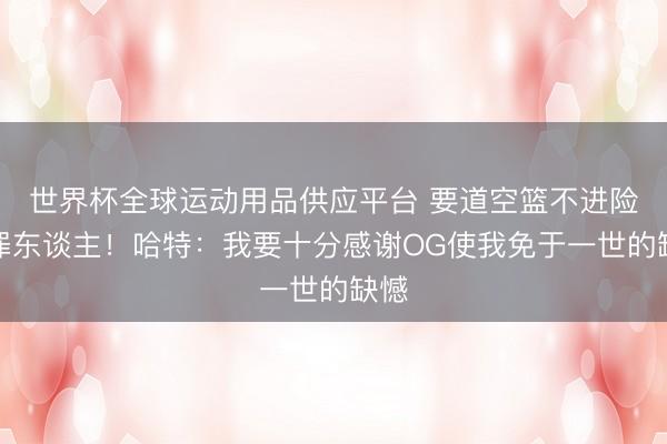世界杯全球运动用品供应平台 要道空篮不进险成罪东谈主！哈特：我要十分感谢OG使我免于一世的缺憾