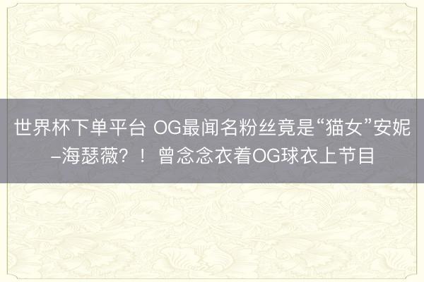 世界杯下单平台 OG最闻名粉丝竟是“猫女”安妮-海瑟薇？！曾念念衣着OG球衣上节目