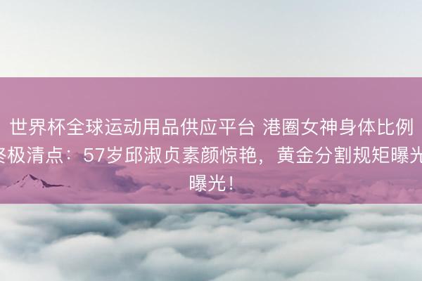 世界杯全球运动用品供应平台 港圈女神身体比例终极清点：57岁邱淑贞素颜惊艳，黄金分割规矩曝光！