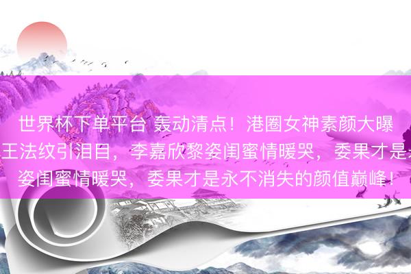 世界杯下单平台 轰动清点!港圈女神素颜大曝光:57岁邱淑贞眼袋王法纹引泪目,李嘉欣黎姿闺蜜情暖哭,委果才是永不消失的颜值巅峰!