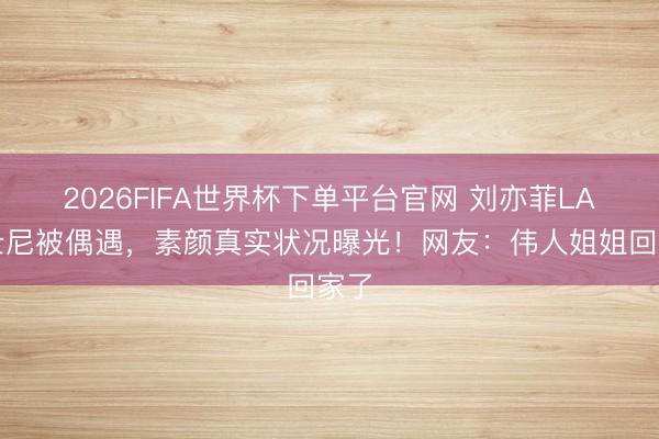 2026FIFA世界杯下单平台官网 刘亦菲LA迪士尼被偶遇，素颜真实状况曝光！网友：伟人姐姐回家了