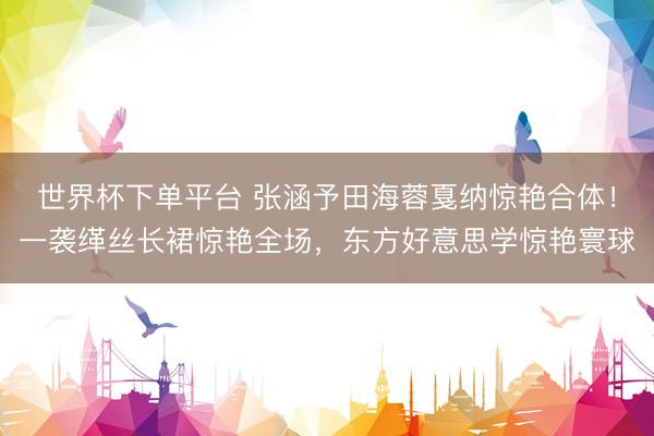世界杯下单平台 张涵予田海蓉戛纳惊艳合体！一袭缂丝长裙惊艳全场，东方好意思学惊艳寰球