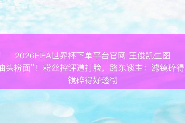 2026FIFA世界杯下单平台官网 王俊凯生图被批“油头粉面”!粉丝控评遭打脸,路东谈主:滤镜碎得好透彻