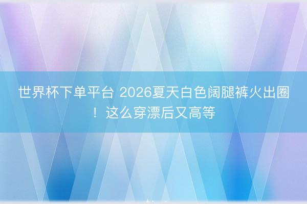世界杯下单平台 2026夏天白色阔腿裤火出圈!这么穿漂后又高等