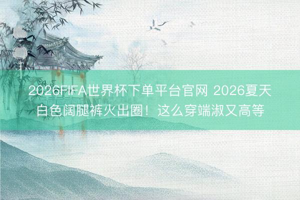 2026FIFA世界杯下单平台官网 2026夏天白色阔腿裤火出圈！这么穿端淑又高等
