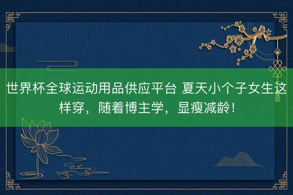世界杯全球运动用品供应平台 夏天小个子女生这样穿，随着博主学，显瘦减龄！
