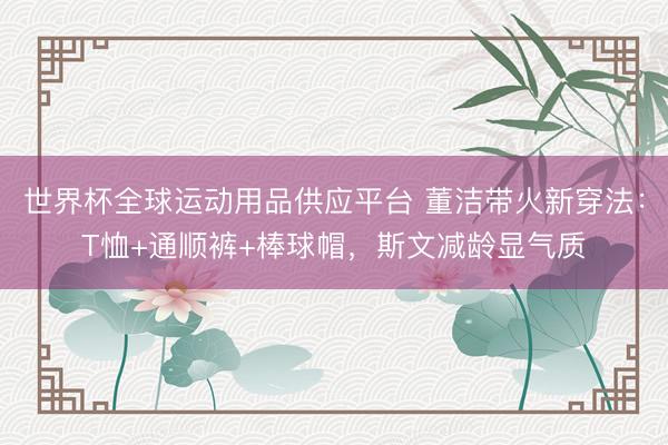 世界杯全球运动用品供应平台 董洁带火新穿法：T恤+通顺裤+棒球帽，斯文减龄显气质