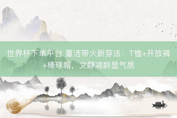 世界杯下单平台 董洁带火新穿法：T恤+开放裤+棒球帽，文静减龄显气质