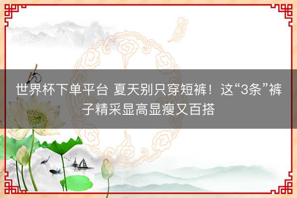 世界杯下单平台 夏天别只穿短裤！这“3条”裤子精采显高显瘦又百搭