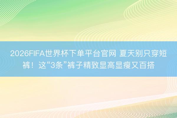 2026FIFA世界杯下单平台官网 夏天别只穿短裤！这“3条”裤子精致显高显瘦又百搭