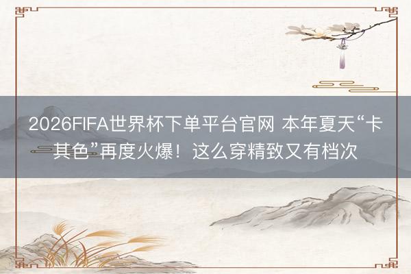2026FIFA世界杯下单平台官网 本年夏天“卡其色”再度火爆！这么穿精致又有档次