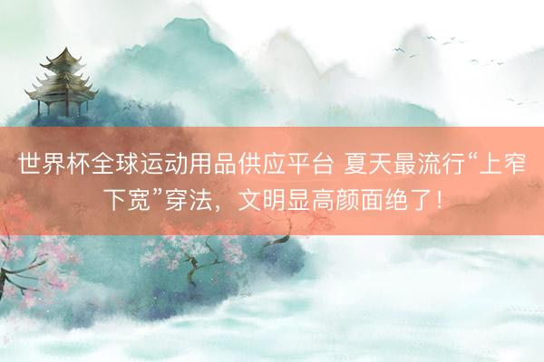 世界杯全球运动用品供应平台 夏天最流行“上窄下宽”穿法，文明显高颜面绝了！