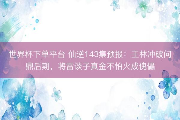 世界杯下单平台 仙逆143集预报:王林冲破问鼎后期,将雷谈子真金不怕火成傀儡