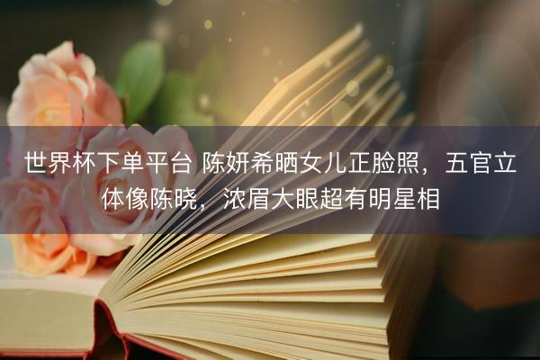 世界杯下单平台 陈妍希晒女儿正脸照，五官立体像陈晓，浓眉大眼超有明星相