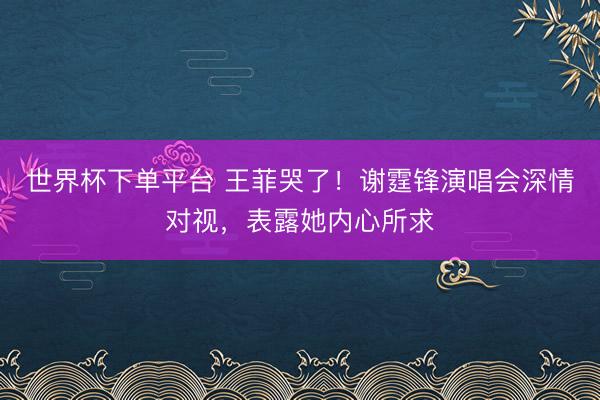世界杯下单平台 王菲哭了！谢霆锋演唱会深情对视，表露她内心所求