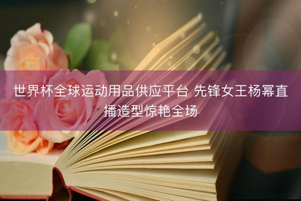 世界杯全球运动用品供应平台 先锋女王杨幂直播造型惊艳全场