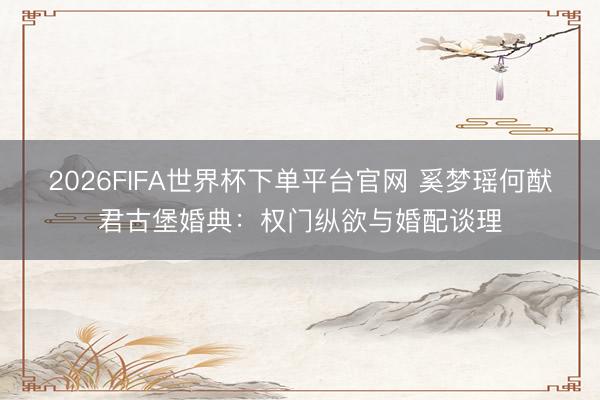 2026FIFA世界杯下单平台官网 奚梦瑶何猷君古堡婚典：权门纵欲与婚配谈理