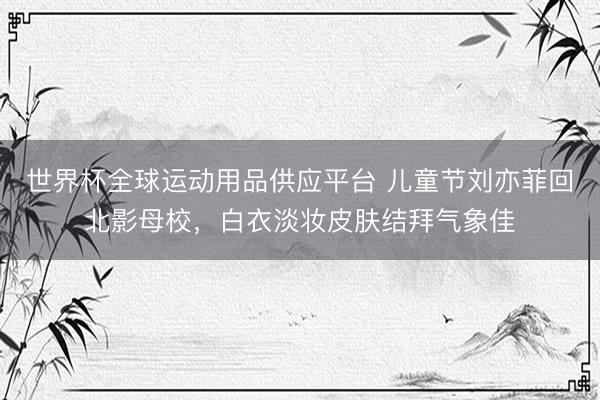 世界杯全球运动用品供应平台 儿童节刘亦菲回北影母校，白衣淡妆皮肤结拜气象佳