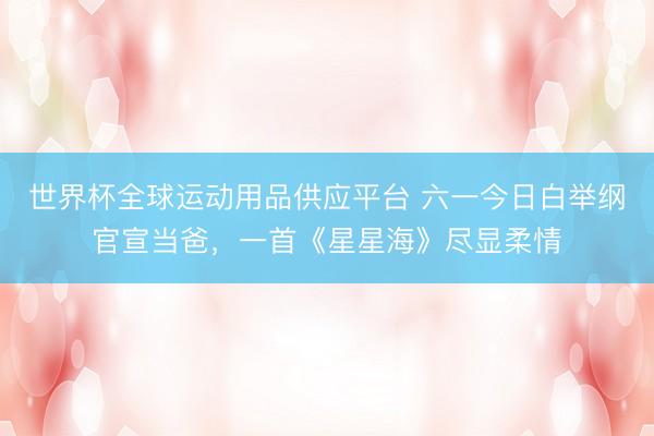 世界杯全球运动用品供应平台 六一今日白举纲官宣当爸，一首《星星海》尽显柔情