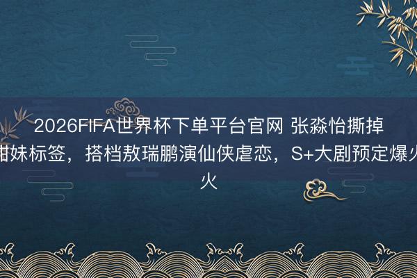 2026FIFA世界杯下单平台官网 张淼怡撕掉甜妹标签，搭档敖瑞鹏演仙侠虐恋，S+大剧预定爆火