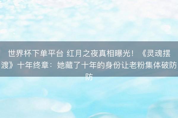世界杯下单平台 红月之夜真相曝光!《灵魂摆渡》十年终章:她藏了十年的身份让老粉集体破防