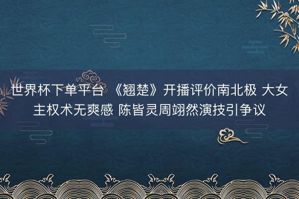世界杯下单平台 《翘楚》开播评价南北极 大女主权术无爽感 陈皆灵周翊然演技引争议