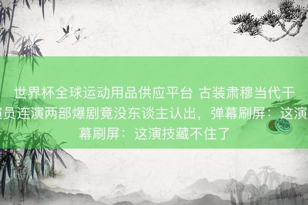 世界杯全球运动用品供应平台 古装肃穆当代干练！同个演员连演两部爆剧竟没东谈主认出，弹幕刷屏：这演技藏不住了